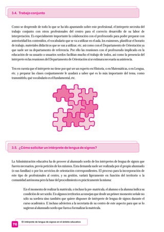 El intérprete de lengua de signos en el ámbito educativo
76
3.4. Trabajo conjunto
3.5. ¿Cómo solicitar un intérprete de lengua de signos?
Como se desprende de todo lo que se ha ido apuntando sobre este profesional, el intérprete necesita del
trabajo conjunto con otros profesionales del centro para el correcto desarrollo de su labor de
interpretación. Es especialmente importante la colaboración con el profesorado para poder preparar con
anterioridad los contenidos, el vocabulario que se va a utilizar en el aula, los exámenes, planificar el horario
de trabajo, materiales didácticos que se van a utilizar, etc. así como con el Departamento de Orientación ya
que suele ser su departamento de referencia. Por ello las reuniones con el profesorado implicado en la
educación de su usuario o usuarios sordos facilitan mucho el trabajo de todos, así como la presencia del
intérpreteenlasreunionesdelDepartamentodeOrientaciónsiseestimaranecesariasuasistencia.
Ten en cuenta que el intérprete no tiene por qué ser un experto en Historia, o en Matemáticas, o en Lengua,
etc. y preparar las clases conjuntamente le ayudará a saber qué es lo más importante del tema, como
transmitirlo,quévocabulario eselfundamental,etc.
La Administración educativa ha de proveer al alumnado sordo de los intérpretes de lengua de signos que
fueren necesarios, previa petición de los mismos. Esta demanda suele ser realizada por el propio alumnado
(o sus familias) o por los servicios de orientación correspondientes. El proceso para la incorporación de
este tipo de profesionales al centro, y su gestión, variará ligeramente en función del territorio o la
comunidad autónoma perola basedelprocedimientoesprácticamentela misma:
En el momento de realizar la matrícula, o incluso la pre-matrícula, el alumno o la alumna indica su
condición de ser sordo. En algunos territorios aconsejan que desde un primer momento señale no
sólo su sordera sino también que quiere disponer de intérprete de lengua de signos durante el
curso académico. E incluso advierten a la secretaría de su centro de este aspecto para que se lo
sugieranal alumnado sordoquefueraa formalizar la matrícula.
 