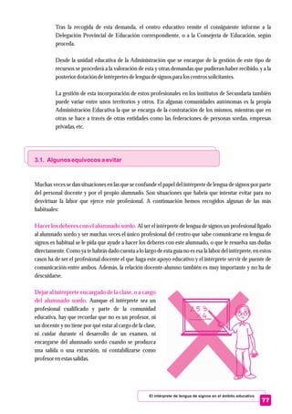 El intérprete de lengua de signos en el ámbito educativo
77
Tras la recogida de esta demanda, el centro educativo remite el consiguiente informe a la
Delegación Provincial de Educación correspondiente, o a la Consejería de Educación, según
proceda.
Desde la unidad educativa de la Administración que se encargue de la gestión de este tipo de
recursos se procederá a la valoración de esta y otras demandas que pudieran haber recibido, y a la
posteriordotación deintérpretesdelenguadesignospara loscentrossolicitantes.
La gestión de esta incorporación de estos profesionales en los institutos de Secundaria también
puede variar entre unos territorios y otros. En algunas comunidades autónomas es la propia
Administración Educativa la que se encarga de la contratación de los mismos, mientras que en
otras se hace a través de otras entidades como las federaciones de personas sordas, empresas
privadas,etc.
Muchas veces se dan situaciones en las que se confunde el papel del intérprete de lengua de signos por parte
del personal docente y por el propio alumnado. Son situaciones que habría que intentar evitar para no
desvirtuar la labor que ejerce este profesional. A continuación hemos recogidos algunas de las más
habituales:
Al ser el intérprete de lengua de signos un profesional ligado
al alumnado sordo y ser muchas veces el único profesional del centro que sabe comunicarse en lengua de
signos es habitual se le pida que ayude a hacer los deberes con este alumnado, o que le resuelva sus dudas
directamente. Como ya te habrás dado cuenta a lo largo de esta guía no es esa la labor del intérprete, en estos
casos ha de ser el profesional docente el que haga este apoyo educativo y el intérprete servir de puente de
comunicación entre ambos. Además, la relación docente-alumno también es muy importante y no ha de
descuidarse.
Aunque el intérprete sea un
profesional cualificado y parte de la comunidad
educativa, hay que recordar que no es un profesor, ni
un docente y no tiene por qué estar al cargo de la clase,
ni cuidar durante el desarrollo de un examen, ni
encargarse del alumnado sordo cuando se produzca
una salida o una excursión, ni contabilizarse como
profesorenestassalidas.
3.1. Algunos equívocos a evitar
Hacer los deberes con el alumnado sordo.
Dejar al intérprete encargado de la clase, o a cargo
del alumnado sordo.
 