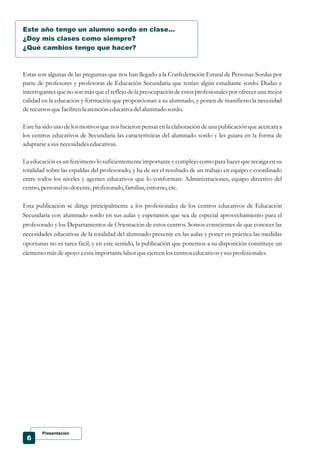 Presentación
6
Este año tengo un alumno sordo en clase...
¿Doy mis clases como siempre?
¿Qué cambios tengo que hacer?
Estas son algunas de las preguntas que nos han llegado a la Confederación Estatal de Personas Sordas por
parte de profesores y profesoras de Educación Secundaria que tenían algún estudiante sordo. Dudas e
interrogantes que no son más que el reflejo de la preocupación de estos profesionales por ofrecer una mejor
calidad en la educación y formación que proporcionan a su alumnado, y ponen de manifiesto la necesidad
derecursosquefacilitenla atencióneducativa delalumnado sordo.
Este ha sido uno de los motivos que nos hicieron pensar en la elaboración de una publicación que acercara a
los centros educativos de Secundaria las características del alumnado sordo y les guiara en la forma de
adaptarsea susnecesidadeseducativas.
La educación es un fenómeno lo suficientemente importante y complejo como para hacer que recaiga en su
totalidad sobre las espaldas del profesorado, y ha de ser el resultado de un trabajo en equipo y coordinado
entre todos los niveles y agentes educativos que lo conforman: Administraciones, equipo directivo del
centro,personalno docente,profesorado,familias,entorno,etc.
Esta publicación se dirige principalmente a los profesionales de los centros educativos de Educación
Secundaria con alumnado sordo en sus aulas y esperamos que sea de especial aprovechamiento para el
profesorado y los Departamentos de Orientación de estos centros. Somos conscientes de que conocer las
necesidades educativas de la totalidad del alumnado presente en las aulas y poner en práctica las medidas
oportunas no es tarea fácil; y en este sentido, la publicación que ponemos a su disposición constituye un
elementomásdeapoyo a estaimportantelabor queejercenloscentroseducativosysusprofesionales.
 