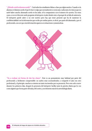 El intérprete de lengua de signos en el ámbito educativo
78
“¿Dónde está la alumna sorda?”.
“Va a evaluar mi forma de dar las clases”.
Casi todos los estudiantes faltan a clase por algún motivo. Cuando es la
alumna o el alumno sordo el que lo hace es algo que normalmente se nota más o salta más a la vista ya que no
suele haber mucho alumnado sordo en las aulas, si lo comparamos con el número de oyentes. En estos
casos, a veces el docente suele preguntar al intérprete si sabe dónde está o el porqué de su falta de asistencia.
El intérprete puede saber o no este motivo pero hay que tener presente que ha de mantener la
confidencialidad con la información que recibe por ambas partes, es decir, por parte del alumnado y por el
profesorado,a no serqueestainformación aparezcaensituacionescomunicativas.
Este es un pensamiento muy habitual por parte del
profesorado y fácilmente comprensible: no suelen estar acostumbrados a compartir el aula con otro
profesional y, al principio, muchos se sienten un tanto incómodos por su presencia. Pero esto solo ocurre
durante los primeros días, después la presencia del intérprete facilita tanto la práctica diaria que lo ven
como alguienqueforma partedelaula ydelcentro,yunelementomásdela metodología diaria.
 