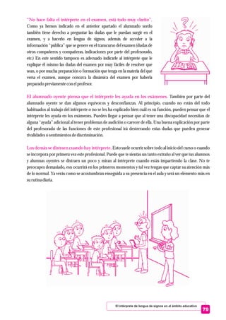 El intérprete de lengua de signos en el ámbito educativo
79
“No hace falta el intérprete en el examen, está todo muy clarito”.
El alumnado oyente piensa que el intérprete les ayuda en los exámenes.
Los demás se distraen cuando hay intérprete.
Como ya hemos indicado en el anterior apartado el alumnado sordo
también tiene derecho a preguntar las dudas que le puedan surgir en el
examen, y a hacerlo en lengua de signos, además de acceder a la
información “pública” que se genere en el transcurso del examen (dudas de
otros compañeros y compañeras, indicaciones por parte del profesorado,
etc.) En este sentido tampoco es adecuado indicarle al intérprete que le
explique él mismo las dudas del examen por muy fáciles de resolver que
sean, o por mucha preparación o formación que tenga en la materia del que
versa el examen, aunque conozca la dinámica del examen por haberla
preparado previamentecon elprofesor.
También por parte del
alumnado oyente se dan algunos equívocos y desconfianzas. Al principio, cuando no están del todo
habituados al trabajo del intérprete o no se les ha explicado bien cuál es su función, pueden pensar que el
intérprete les ayuda en los exámenes. Pueden llegar a pensar que al tener una discapacidad necesitan de
alguna “ayuda” adicional al tener problemas de audición o carecer de ella. Una buena explicación por parte
del profesorado de las funciones de este profesional irá desterrando estas dudas que pueden generar
rivalidadeso sentimientosdediscriminación.
Esto suele ocurrir sobre todo al inicio del curso o cuando
se incorpora por primera vez este profesional. Puede que te sientas un tanto extraño al ver que tus alumnos
y alumnas oyentes se distraen un poco y miran al intérprete cuando estás impartiendo la clase. No te
preocupes demasiado, eso ocurrirá en los primeros momentos y tal vez tengas que captar su atención más
de lo normal. Ya verás como se acostumbran enseguida a su presencia en el aula y será un elemento más en
surutinadiaria.
 