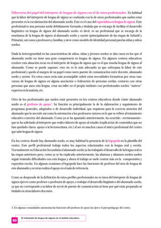 El intérprete de lengua de signos en el ámbito educativo
80
Diferencia del papel del intérprete de lengua de signos con el de otros profesionales.
especialista en lengua de signos
3
profesor de apoyo
logopeda
Es habitual
que la labor del intérprete de lengua de signos se confunda con la de otros profesionales que suelen estar
presentes en la escolarización del alumnado sordo. Este es el caso del . Este
profesional es una persona sorda debidamente formada y titulada que se encarga de facilitar el desarrollo
lingüístico en lengua de signos del alumnado sordo, es decir, es un profesional que se encarga de la
enseñanza de la lengua de signos al alumnado sordo y oyente (principalmente de las etapas de Infantil y
Primaria),así como a profesoresy familias, y sirve como modelo de identidad personal para las niñas y niños
sordos.
Dada la heterogeneidad en las características de niños, niñas y jóvenes sordos se dan casos en los que el
alumnado sordo no tiene una gran competencia en lengua de signos. En algunos centros educativos
resolver esta situación recae en el intérprete de lengua de signos que es el que enseña lengua de signos al
alumnado. Como se puede suponer, esto no es lo más adecuado ya que sobrepasa la labor de este
profesional y queda al margen de su papel como mero puente de comunicación entre docente, alumnado
sordo y oyente. En estos casos sería más aconsejable cubrir estas necesidades formativas por otras vías:
cursos de lengua de signos en alguna asociación o federación de personas sordas, contacto con otras
personas que usen esta lengua, crear un taller en el propio instituto con profesionales sordos “nativos”
expertosenla materia,etc.
Otro de los profesionales que suelen estar presentes en los centros educativos donde existe alumnado
sordo es el . Su función es principalmente la de la elaboración y seguimiento de
programas generales, adaptados o de desarrollo individual, que requieran para la correcta atención del
alumnado que lo necesite así como la orientación a los profesores-tutores en lo que se refiere al tratamiento
educativo concreto del alumnado. Como ya se ha apuntado anteriormente, ha ocurrido –erróneamente–
que se ha solicitado al intérprete que realice labores de apoyo al estudio (explicación de contenidos que no
han quedado claros, apoyo a la lectoescritura, etc.) al ser en muchos casos el único profesional del centro
quesabelenguadesignos.
En los centros donde hay alumnado sordo, es muy habitual la presencia de la en la plantilla del
centro. Este perfil profesional trabaja todos los aspectos relacionados con la lengua oral y escrita.
Normalmente en Educación Secundaria el alumnado sordo ya ha trabajado el desarrollo de la lengua oral es
las etapas anteriores pero, como ya se ha explicado anteriormente, las alumnas y alumnos sordos suelen
seguir teniendo dificultades con esta lengua y ahora el trabajo se suele centrar más en la comprensión y
expresión escrita. En algunas ocasiones el logopeda hace las funciones de profesor del área de lengua de
estealumnado yenotrasrealizaelapoyo enelaula dereferencia.
Como se desprende de la definición de estos perfiles profesionales no es tarea del intérprete de lengua de
signos ejercer como profesor o profesora de apoyo, o trabajar el desarrollo lingüístico del alumnado sordo,
ya que no corresponde a su labor de servir de puente de comunicación ni tiene por qué estar preparado ni
tituladoenotraslaboresdocentes.
3. En algunas comunidades autónomas las funciones del profesor de apoyo las ejerce el psicopedagogo del centro.
 