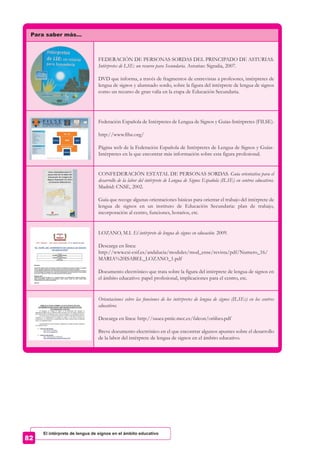 Para saber más…
FEDERACIÓN DE PERSONAS SORDAS DEL PRINCIPADO DE ASTURIAS.
Intérpretes de LSE: un recurso para Secundaria. Asturias: Signalia, 2007.
DVD que informa, a través de fragmentos de entrevistas a profesores, intérpretes de
lengua de signos y alumnado sordo, sobre la figura del intérprete de lengua de signos
como un recurso de gran valía en la etapa de Educación Secundaria.
Federación Española de Intérpretes de Lengua de Signos y Guías-Intérpretes (FILSE).
http://www.filse.org/
Página web de la Federación Española de Intérpretes de Lengua de Signos y Guías-
Intérpretes en la que encontrar más información sobre esta figura profesional.
CONFEDERACIÓN ESTATAL DE PERSONAS SORDAS. Guía orientativa para el
desarrollo de la labor del intérprete de Lengua de Signos Española (ILSE) en centros educativos.
Madrid: CNSE, 2002.
Guía que recoge algunas orientaciones básicas para orientar el trabajo del intérprete de
lengua de signos en un instituto de Educación Secundaria: plan de trabajo,
incorporación al centro, funciones, horarios, etc.
LOZANO, M.I. El intérprete de lengua de signos en educación. 2009.
Descarga en línea:
http://www.csi-csif.es/andalucia/modules/mod_ense/revista/pdf/Numero_16/
MARIA%20ISABEL_LOZANO_1.pdf
Documento electrónico que trata sobre la figura del intérprete de lengua de signos en
el ámbito educativo: papel profesional, implicaciones para el centro, etc.
Orientaciones sobre las funciones de los intérpretes de lengua de signos (ILSEs) en los centros
educativos.
Descarga en línea: http://sauce.pntic.mec.es/falcon/oriilses.pdf
Breve documento electrónico en el que encontrar algunos apuntes sobre el desarrollo
de la labor del intérprete de lengua de signos en el ámbito educativo.
El intérprete de lengua de signos en el ámbito educativo
 