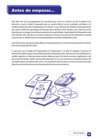 Qué duda cabe que la programación de la enseñanza que ocurre en el aula es uno de los pilares de la
educación, ya que es donde el alumnado entra en contacto directo con los contenidos curriculares y la
mediación delprofesorado es fundamental.No obstante, no por ellohemos de olvidarnos de la importancia
que cobran también los aprendizajes de todo tipo que se producen fuera del aula, y por ende las acciones
educativasqueseponganenmarchaparaoptimizar estosaprendizajes. Laparticipacióndelalumnadosordo
en la vida del centro educativo, los recursos existentes en el entorno, los procesos de orientación vocacional
yprofesional,etc.tambiéntienenciertasparticularidadesalreferirnosalalumnadosordo.
¿Dónde encontrara personas sordas adultas con las queinteractuar?¿Cómo hacer para fomentar la relación
entretodo elalumnado delcentro?
Y ¿qué pasa con el trabajo del Departamento de Orientación? A la hora de organizar el proceso de
orientación también surgen muchas dudas al atender al alumnado sordo. Enfrentarse al mercado laboral o a
estudios superiores es algo que genera muchas dudas por parte de todas las personas implicadas en esta
nueva situación (padres, madres, profesorado, alumnado, etc.) La concepción que se tenga de la sordera y de
sus implicaciones y del adolescente sordo, y el conocimiento de los recursos y servicios externos de los que
disponerson dospiezasclavessobrelasqueasentarelprocesodeorientación.
Antes de empezar...
Antes de empezar...
85
 