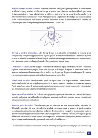 Adaptaciones técnicas en el centro.
Acercar la sordera al instituto.
Charla sobre la sordera.
Película sobre la sordera.
Algún materialde sensibilización.
Seminario sobre la sordera.
Para que el alumnado sordo participe en igualdades de condiciones a
la vida del centro y acceda a la información que se genera, tanto dentro como fuera del aula, precisa de
ciertas adaptaciones. Estas adaptaciones se dirigen a potenciar la vía visual transformando cierta
información sonora en luminosa o visual. Principalmente las adaptaciones de estetipo que se suelen realizar
en los centros educativos son alarmas y timbres luminosos, acceso al correo electrónico, servicios de
4
videointerpretaciónenlenguadesignosespañola como elSVIsual ,etc.
Otra forma de que todo el centro se familiarice y conozca a sus
compañeros y compañeras y promocionar la participación de este alumnado en la vida del centro es poner
en marcha sencillas acciones de información y de sensibilización que promuevan ese conocimiento mutuo
entrealumnado oyente,sordoyprofesionales.Estaspuedenseralgunas ideas:
Invitar a alguna persona sorda adulta de alguna entidad de personas sordas que
explique las características propias de su colectivo, qué es la lengua de signos, la visión que tienen las
personas sordas sobre ellas mismas y sobre la sordera, etc. Seguro que despertará muchas ganas de conocer
a suscompañerosycompañerassordoseintentarcomunicarsecon ellos.
Otra buena idea puede ser organizar un ciclo de proyecciones a modo de cine-
fórum en el que incluir una película que trate sobre la sordera o cuente con algún personaje con sordera.
Puede ser un buen punto de partida para despertar interrogantes y conceptos erróneos sobre este colectivo
quesindudasaldrán a la luzyseaclararán satisfactoriamente.
Folletos, marcapáginas con pautas de comunicación, carteleso incluso un
pequeño audiovisual que elaborados por el propio alumnado pueden ser también buenos elementos de
interconocimientomuymotivadores.
Transformarse por un momento en una persona sorda y vivenciar las
dificultades que día a día vive este colectivo ayudará a entender mejor la sordera. Se pueden realizar
pequeñas actividades como escuchar una grabación de cómo oye su compañera o compañero sordo, o
intentar entender a alguien mediante lectura labiofacial poniendo “barreras”, es decir, todo aquello que no
deberíamos hacer cuando interactuamos con una persona sorda (hablar de espaldas, ponerse una barba o
bigote,colocaruna linterna enlosojos dequienintentaleerloslabios,etc.).
Acciones con el resto del centro educativo
87
4.Si quieresobtenermásinformación sobreesteserviciodevideointerpretaciónpuedesconsultarla página webwww.svisual.org
 