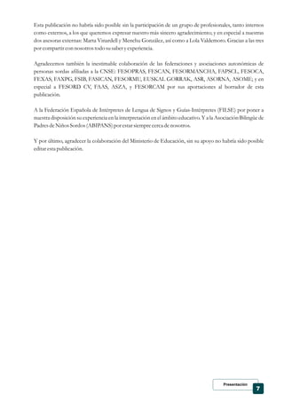 Presentación
7
Esta publicación no habría sido posible sin la participación de un grupo de profesionales, tanto internos
como externos, a los que queremos expresar nuestro más sincero agradecimiento; y en especial a nuestras
dos asesoras externas: Marta Vinardell y Menchu González, así como a Lola Valdemoro. Gracias a las tres
por compartircon nosotrostodo susaberyexperiencia.
Agradecemos también la inestimable colaboración de las federaciones y asociaciones autonómicas de
personas sordas afiliadas a la CNSE: FESOPRAS, FESCAN, FESORMANCHA, FAPSCL, FESOCA,
FEXAS, FAXPG, FSIB, FASICAN, FESORMU, EUSKAL GORRAK, ASR, ASORNA, ASOME; y en
especial a FESORD CV, FAAS, ASZA, y FESORCAM por sus aportaciones al borrador de esta
publicación.
A la Federación Española de Intérpretes de Lengua de Signos y Guías-Intérpretes (FILSE) por poner a
nuestra disposición su experiencia en la interpretación en el ámbito educativo. Y a la Asociación Bilingüe de
PadresdeNiños Sordos(ABIPANS)por estarsiemprecercadenosotros.
Y por último, agradecer la colaboración del Ministerio de Educación, sin su apoyo no habría sido posible
editarestapublicación.
 