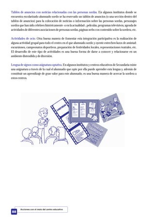 Tablón de anuncios con noticias relacionadas con las personas sordas.
Actividades de ocio.
Lengua de signos como asignatura optativa.
En algunos institutos donde se
encuentra escolarizado alumnado sordo se ha reservado un tablón de anuncios (o una sección dentro del
tablón de anuncios) para la colocación de noticias o información sobre las personas sordas, personajes
sordos que han sido célebres históricamente -o en la actualidad-, películas, programas televisivos, agenda de
actividadesdediferentesasociacionesdepersonassordas,páginas webscon contenidosobrela sordera,etc.
Otra buena manera de fomentar esta integración participativa es la realización de
alguna actividad grupal para todo el centro en el que alumnado sordo y oyente estrechen lazos de amistad:
excursiones, campeonatos deportivos, preparación de festividades locales, representaciones teatrales, etc.
El desarrollo de este tipo de actividades es una buena forma de darse a conocer y relacionarse en un
ambientedistendidoydediversión.
En algunos institutos y centros educativos de Secundaria existe
una asignatura a través de la cual el alumnado que opte por ella puede aprender esta lengua y, además de
constituir un aprendizaje de gran valor para este alumnado, es una buena manera de acercar la sordera a
estoscentros.
Acciones con el resto del centro educativo
88
 