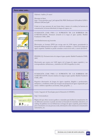 Para saber más…
Deficiencia Auditiva ¿Te suena?.
Descarga en línea:
http://www.oiresclave.org/i_bd/upload/file/PDF/Deficiencia%20Auditiva%20Te%
20Suena%20Clave2.pdf
Cómic en el que acercarse de una forma clara y amena a la sordera, las barreras de
comunicación, la lectura labiofacial, la lengua de signos, etc.
FUNDACIÓN CNSE PARA LA SUPRESIÓN DE LAS BARRERAS DE
COMUNICACIÓN. Diccionario normativo de la lengua de signos española. Madrid:
Fundación CNSE, 2008.
www.fundacioncnse.org/tesorolse
Diccionario en formato DVD que recoge más de 4.100 signos, permitiendo la
búsqueda bidireccional de los signos: a través de castellano y a través de la lengua de
signos española. También se puede consultar a través de la web y a través del móvil.
PINEDO, F.J. Diccionario básico de la lengua de signos española. Madrid: Fundación CNSE,
2005.
Diccionario que cuenta con 3.600 signos de la lengua de signos española y sus
correspondientes definiciones, y alrededor de 6.000 fotografías en color.
FUNDACIÓN CNSE PARA LA SUPRESIÓN DE LAS BARRERAS DE
COMUNICACIÓN. Glosarios temáticos de la lengua de signos española. Madrid: Fundación
CNSE, 2003.
Pequeños diccionarios de lengua de signos española, dirigidos a profesionales,
intérpretes y estudiantes sordos que recogen una propuesta de signos organizados por
temas o ámbitos específicos (economía, salud, geografía…).
Centro Aragonés de Tecnologías para la Educación (CATEDU).
http://www.catedu.es
Página web que ofrece recursos gráficos y materiales para facilitar la comunicación. En
sus diferentes secciones se puede encontrar un buscador de materiales educativos, un
catálogo de palabras con sus definiciones en lengua de signos española, pautas básicas
para comunicarse con una persona sorda, información sobre sistemas de comunicación
aumentativa, etc.
Acciones con el resto del centro educativo
 