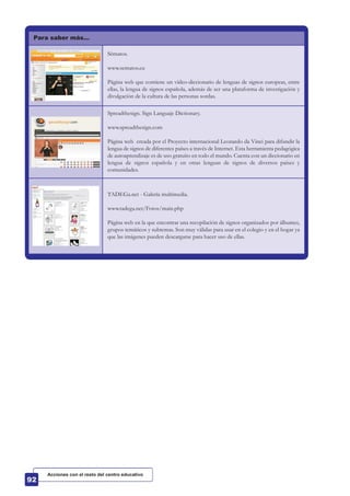Para saber más…
Sématos.
www.sematos.eu
Página web que contiene un vídeo-diccionario de lenguas de signos europeas, entre
ellas, la lengua de signos española, además de ser una plataforma de investigación y
divulgación de la cultura de las personas sordas.
Spreadthesign. Sign Languaje Dictionary.
www.spreadthesign.com
Página web creada por el Proyecto internacional Leonardo da Vinci para difundir la
lengua de signos de diferentes países a través de Internet. Esta herramienta pedagógica
de autoaprendizaje es de uso gratuito en todo el mundo. Cuenta con un diccionario en
lengua de signos española y en otras lenguas de signos de diversos países y
comunidades.
TADEGa.net - Galería multimedia.
www.tadega.net/Fotos/main.php
Página web en la que encontrar una recopilación de signos organizados por álbumes,
grupos temáticos y subtemas. Son muy válidas para usar en el colegio y en el hogar ya
que las imágenes pueden descargarse para hacer uso de ellas.
Acciones con el resto del centro educativo
 