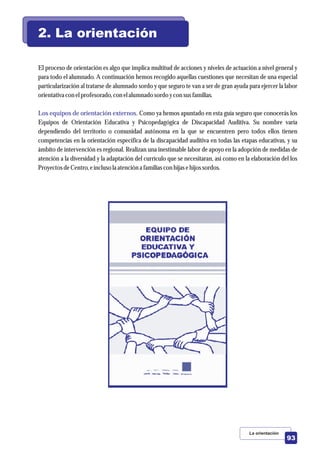 El proceso de orientación es algo que implica multitud de acciones y niveles de actuación a nivel general y
para todo el alumnado. A continuación hemos recogido aquellas cuestiones que necesitan de una especial
particularización al tratarse de alumnado sordo y que seguro te van a ser de gran ayuda para ejercer la labor
orientativa con elprofesorado,con elalumnado sordoycon susfamilias.
Como ya hemos apuntado en esta guía seguro que conocerás los
Equipos de Orientación Educativa y Psicopedagógica de Discapacidad Auditiva. Su nombre varía
dependiendo del territorio o comunidad autónoma en la que se encuentren pero todos ellos tienen
competencias en la orientación específica de la discapacidad auditiva en todas las etapas educativas, y su
ámbito de intervención es regional. Realizan una inestimable labor de apoyo en la adopción de medidas de
atención a la diversidad y la adaptación del currículo que se necesitaran, así como en la elaboración del los
ProyectosdeCentro,einclusola atencióna familias con hijas ehijos sordos.
Los equipos de orientación externos.
2. La orientación
La orientación
93
 