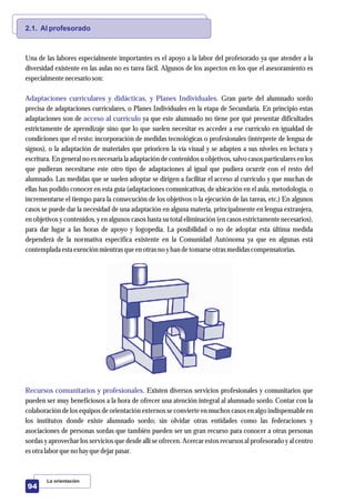 2.1. Al profesorado
Adaptaciones curriculares y didácticas, y Planes Individuales.
acceso al currículo
Recursos comunitarios y profesionales.
Una de las labores especialmente importantes es el apoyo a la labor del profesorado ya que atender a la
diversidad existente en las aulas no es tarea fácil. Algunos de los aspectos en los que el asesoramiento es
especialmentenecesarioson:
Gran parte del alumnado sordo
precisa de adaptaciones curriculares, o Planes Individuales en la etapa de Secundaria. En principio estas
adaptaciones son de ya que este alumnado no tiene por qué presentar dificultades
estrictamente de aprendizaje sino que lo que suelen necesitar es acceder a ese currículo en igualdad de
condiciones que el resto: incorporación de medidas tecnológicas o profesionales (intérprete de lengua de
signos), o la adaptación de materiales que prioricen la vía visual y se adapten a sus niveles en lectura y
escritura. En general no es necesaria la adaptación de contenidos u objetivos, salvo casos particulares en los
que pudieran necesitarse este otro tipo de adaptaciones al igual que pudiera ocurrir con el resto del
alumnado. Las medidas que se suelen adoptar se dirigen a facilitar el acceso al currículo y que muchas de
ellas has podido conocer en esta guía (adaptaciones comunicativas, de ubicación en el aula, metodología, o
incrementarse el tiempo para la consecución de los objetivos o la ejecución de las tareas, etc.) En algunos
casos se puede dar la necesidad de una adaptación en alguna materia, principalmente en lengua extranjera,
en objetivos y contenidos, y en algunos casos hasta su total eliminación (en casos estrictamente necesarios),
para dar lugar a las horas de apoyo y logopedia. La posibilidad o no de adoptar esta última medida
dependerá de la normativa específica existente en la Comunidad Autónoma ya que en algunas está
contemplada estaexenciónmientrasqueenotrasno yhan detomarseotrasmedidascompensatorias.
Existen diversos servicios profesionales y comunitarios que
pueden ser muy beneficiosos a la hora de ofrecer una atención integral al alumnado sordo. Contar con la
colaboración de los equipos de orientación externos se convierte en muchos casos en algo indispensable en
los institutos donde existe alumnado sordo; sin olvidar otras entidades como las federaciones y
asociaciones de personas sordas que también pueden ser un gran recurso para conocer a otras personas
sordas y aprovechar los servicios que desde allí se ofrecen. Acercar estos recursos al profesorado y al centro
esotralabor queno hayquedejarpasar.
La orientación
94
 