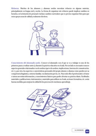 Refuerzo.
Conocimiento del alumnado sordo.
Muchos de los alumnos y alumnas sordos necesitan refuerzo en algunas materias,
principalmente en lengua oral y escrita. La forma de organizar este refuerzo puede implicar cambios en
horarios, en la dotación de personal e incluso cambios curriculares que es preciso organizar bien para que
estosapoyosseandecalidad yrealmenteefectivos.
Conocer al alumnado con el que se va a trabajar es uno de los
primeros pasos a realizar antes (y durante) la práctica educativa en el aula. Por un lado es necesario conocer
aspectos generales relacionados con la sordera (qué es la sordera, implicaciones, barreras de comunicación,
etc.); y por otro, los aspectos o características personales del propio alumno o alumna como pueden ser su
competencia lingüística, entorno familiar, escolarización previa, etc. Para todo ello el profesorado o el tutor
o tutora necesitan información y conocimientos básicos para poder afrontar su práctica diaria. Facilitarles
materiales y publicaciones, instrumentos y materiales para utilizar en el aula, acciones formativas, etc. serán
buenasmedidaspara mejorarla calidad delosprocesosdeenseñanza-aprendizaje.
La orientación
95
 