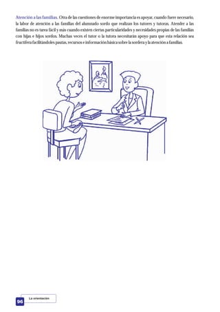 Atención a las familias. Otra de las cuestiones de enorme importancia es apoyar, cuando fuere necesario,
la labor de atención a las familias del alumnado sordo que realizan los tutores y tutoras. Atender a las
familias no es tarea fácil y más cuando existen ciertas particularidades y necesidades propias de las familias
con hijas e hijos sordos. Muchas veces el tutor o la tutora necesitarán apoyo para que esta relación sea
fructíferafacilitándolespautas,recursoseinformación básica sobrela sorderayla atencióna familias.
La orientación
96
 