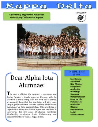 Spring 2010  
    Alpha Iota of Kappa Delta Newsletter 
       
     University of California Los Angeles 
       
       
       
       

       
       
       

       
       
       
       

       
       
       



     Dear Alpha Iota                                                
                                                                    
                                                                       o Membership 
                                                                       o Sisterhood 

       Alumnae:                                                     
                                                                    
                                                                       o New Member 
                                                                         Perspective 
                                                                       o Academics 

The  sun  is  shining,  the  weather  is  gorgeous,  and               o Workshops 
                                                                       o Shamrock 
                                                                       o Dance Marathon 
Spring  Quarter  is  finally  upon  us!  Keeping  with  the 
tradition  of  maintaining  close  ties  with  our  Alumnae,           o Relay for Life 
we  earnestly  hope  that  this  newsletter  will  give  you  a        o Philanthropy 
unique glimpse into the fantastic year we have had and                 o Leadership 
everything  we  have  accomplished.  This  newsletter  is              o Housing 
organized  to  showcase  all  that  Alpha  Iota  has  done  to           Improvements 
incorporate  the  five  areas  of  chapter  excellence:                o Social  
Membership,  Academics,  Social,  Philanthropy,  and                   o Senior Farewell 
Leadership into our lives as Kappa Deltas.                                


 
 
