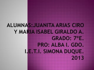 ALUMNAS:JUANITA ARIAS CIRO
Y MARIA ISABEL GIRALDO A.
GRADO: 7ºE.
PRO: ALBA I. GDO.
I.E.T.I. SIMONA DUQUE.
2013
 