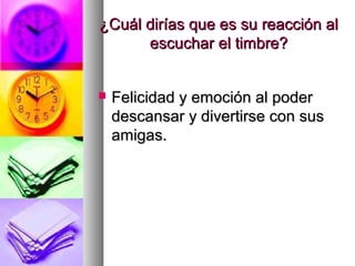 ¿Cuál dirías que es su reacción al¿Cuál dirías que es su reacción al
escuchar el timbre?escuchar el timbre?
 Felicidad y emoción al poderFelicidad y emoción al poder
descansar y divertirse con susdescansar y divertirse con sus
amigas.amigas.
 