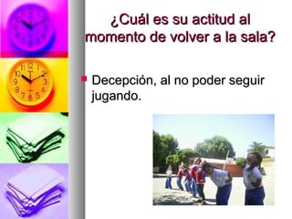 ¿Cuál es su actitud al¿Cuál es su actitud al
momento de volver a la sala?momento de volver a la sala?
 Decepción, al no poder seguirDecepción, al no poder seguir
jugando.jugando.
 