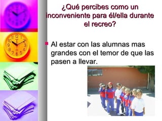 ¿Qué percibes como un¿Qué percibes como un
inconveniente para él/ella duranteinconveniente para él/ella durante
el recreo?el recreo?
 Al estar con las alumnas masAl estar con las alumnas mas
grandes con el temor de que lasgrandes con el temor de que las
pasen a llevar.pasen a llevar.
 