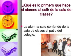 ¿Qué es lo primero que hace¿Qué es lo primero que hace
el alumno al salir de la sala deel alumno al salir de la sala de
clases?clases?
 La alumna sale corriendo de laLa alumna sale corriendo de la
sala de clases al patio delsala de clases al patio del
colegio.colegio.
 