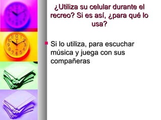 ¿Utiliza su celular durante el¿Utiliza su celular durante el
recreo? Si es así, ¿para qué lorecreo? Si es así, ¿para qué lo
usa?usa?
 Si lo utiliza, para escucharSi lo utiliza, para escuchar
música y juega con susmúsica y juega con sus
compañerascompañeras
 
