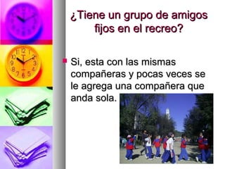 ¿Tiene un grupo de amigos¿Tiene un grupo de amigos
fijos en el recreo?fijos en el recreo?
 Si, esta con las mismasSi, esta con las mismas
compañeras y pocas veces secompañeras y pocas veces se
le agrega una compañera quele agrega una compañera que
anda sola.anda sola.
 