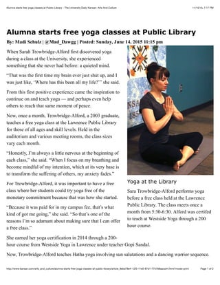 11/15/15, 7:17 PMAlumna starts free yoga classes at Public Library - The University Daily Kansan: Arts And Culture
Page 1 of 2http://www.kansan.com/arts_and_culture/alumna-starts-free-yoga-classes-at-public-library/article_8ebd78e4-12f3-11e5-87d1-775798aaca44.html?mode=print
Alumna starts free yoga classes at Public Library
By: Madi Schulz | @Mad_Dawgg | Posted: Sunday, June 14, 2015 11:15 pm
When Sarah Trowbridge-Alford first discovered yoga
during a class at the University, she experienced
something that she never had before: a quieted mind.
“That was the first time my brain ever just shut up, and I
was just like, ‘Where has this been all my life?’” she said.
From this first positive experience came the inspiration to
continue on and teach yoga — and perhaps even help
others to reach that same moment of peace.
Now, once a month, Trowbridge-Alford, a 2003 graduate,
teaches a free yoga class at the Lawrence Public Library
for those of all ages and skill levels. Held in the
auditorium and various meeting rooms, the class sizes
vary each month.
“Honestly, I’m always a little nervous at the beginning of
each class,” she said. “When I focus on my breathing and
become mindful of my intention, which at its very base is
to transform the suffering of others, my anxiety fades.”
For Trowbridge-Alford, it was important to have a free
class where her students could try yoga free of the
monetary commitment because that was how she started.
“Because it was paid for in my campus fee, that’s what
kind of got me going,” she said. “So that’s one of the
reasons I’m so adamant about making sure that I can offer
a free class.”
She earned her yoga certification in 2014 through a 200-
hour course from Westside Yoga in Lawrence under teacher Gopi Sandal.
Now, Trowbridge-Alford teaches Hatha yoga involving sun salutations and a dancing warrior sequence.
Yoga at the Library
Sara Trowbridge-Alford performs yoga
before a free class held at the Lawrence
Public Library. The class meets once a
month from 5:30-6:30. Alford was certifed
to teach at Westside Yoga through a 200
hour course.
 