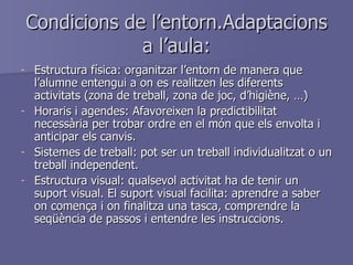 Condicions de l’entorn.Adaptacions a l’aula: Estructura física: organitzar l’entorn de manera que l’alumne entengui a on es realitzen les diferents activitats (zona de treball, zona de joc, d’higiène, …) Horaris i agendes: Afavoreixen la predictibilitat necessària per trobar ordre en el món que els envolta i anticipar els canvis. Sistemes de treball: pot ser un treball individualitzat o un treball independent. Estructura visual: qualsevol activitat ha de tenir un suport visual. El suport visual facilita: aprendre a saber on comença i on finalitza una tasca, comprendre la seqüència de passos i entendre les instruccions. 