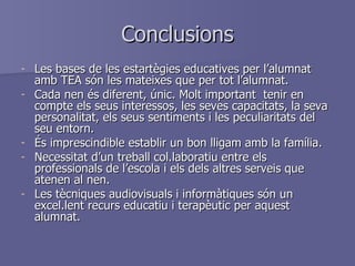 Conclusions Les bases de les estartègies educatives per l’alumnat amb TEA són les mateixes que per tot l’alumnat. Cada nen és diferent, únic. Molt important  tenir en compte els seus interessos, les seves capacitats, la seva personalitat, els seus sentiments i les peculiaritats del seu entorn. És imprescindible establir un bon lligam amb la família. Necessitat d’un treball col.laboratiu entre els professionals de l’escola i els dels altres serveis que atenen al nen. Les tècniques audiovisuals i informàtiques són un excel.lent recurs educatiu i terapèutic per aquest alumnat. 