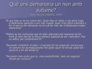 Què ens demanaria un nen amb autisme? Àngel Rivière (Madrid, 1996) “ El que faig no és en contra teu. Quan faig un rebec o em dono cops, si destrueixo quelcom o em moc massa, quan m’és difícil entendre o fer el que tu em demanes no et vull fer mal. No m’atribueixis males intencions!” “ Moltes de les conductes que en dieu  alterades  són maneres de fer front al món des de la meva manera especial de ser i percebre. Fes un esforç per comprendre’m!” “ Necessito compartir el plaer i m’agrada fer les coses bé, encara que no sempre ho aconsegueixifes-me saber quan he fet les coses bé i ajuda’m a fer-les sense tu” “ Necessito més ordre que tu, més predictibilitat. Hem de negociar rituals per conviure” 