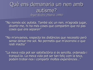 Què ens demanaria un nen amb autisme? Àngel Rivière (Madrid, 1996) “ No només sóc autista. També sóc un nen, m’agrada jugar, divertir-me, hi ha més coses que compartim que no pas coses que ens separen” “ No m’envaeixis, respecta les distàncies que necessito però sense deixar-me sol. No permetis que m’avorreixi o que resti inactiu” “ La meva vida pot ser satisfactòria si és senzilla, ordenada i tranquil.la. La meva vida pot ser tan feliç com la teva, podem trobar-nos i compartir moltes experiències…” 