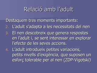 Relació amb l’adult Destaquem tres moments importants: L’adult s’adapta a les necessitats del nen El nen descobreix que genera respostes en l’adult i, se sent interessar en explorar l’efecte de les seves accions. L’adult introdueix petites variacions, petits nivells d’exigència, que suposen un esforç tolerable per al nen (ZDP-Vigotski) 