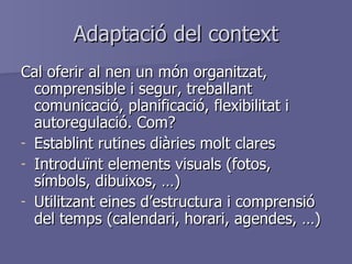Adaptació del context Cal oferir al nen un món organitzat, comprensible i segur, treballant comunicació, planificació, flexibilitat i autoregulació. Com? Establint rutines diàries molt clares Introduïnt elements visuals (fotos, símbols, dibuixos, …) Utilitzant eines d’estructura i comprensió del temps (calendari, horari, agendes, …) 