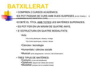 BATXILLERAT
  • COMPREN 2 CURSOS ACADÈMICS.
  •ES POT PASSAR DE CURS AMB DUES SUSPESES (SI ES TENEN 3            O
  4 SUSPESES ES POT REPETIR EL CURS).

  •S’OBTÉ EL TÍTOL AMB TOTES LES MATÈRIES SUPERADES.
  • ES POT FER EN UN MÀXIM DE QUATRE ANYS.
  • S’ ESTRUCTURA EN QUATRE MODALITATS:
       •Arts:
             •Via d’arts plàstiques, disseny i imatge
             •Via d’arts escèniques, música i dansa

       •Ciències i tecnologia
       •Humanitats i ciències socials
       •Musical (amb assignatures       comuns i del conservatori)

  • TRES TIPUS DE MATÈRIES:
      •Comuns (a tots els batxillerats)
      •Optatives (depent de l’oferta del centre)
      •Modalitat (pròpies de la modalitat triada)
 