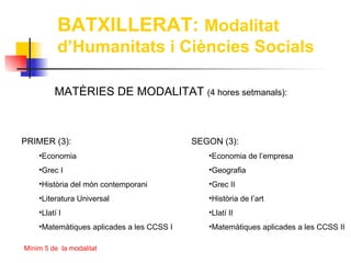 BATXILLERAT: Modalitat
          d’Humanitats i Ciències Socials

         MATÈRIES DE MODALITAT (4 hores setmanals):



PRIMER (3):                                SEGON (3):
    •Economia                                 •Economia de l’empresa
    •Grec I                                   •Geografia
    •Història del món contemporani            •Grec II
    •Literatura Universal                     •Història de l’art
    •Llatí I                                  •Llatí II
    •Matemàtiques aplicades a les CCSS I      •Matemàtiques aplicades a les CCSS II

Mínim 5 de la modalitat
 