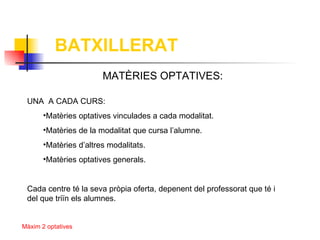 BATXILLERAT
                        MATÈRIES OPTATIVES:

 UNA A CADA CURS:
       •Matèries optatives vinculades a cada modalitat.
       •Matèries de la modalitat que cursa l’alumne.
       •Matèries d’altres modalitats.
       •Matèries optatives generals.


 Cada centre té la seva pròpia oferta, depenent del professorat que té i
 del que triïn els alumnes.


Màxim 2 optatives
 
