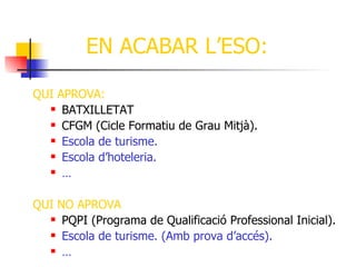 EN ACABAR L’ESO:

QUI APROVA:
   BATXILLETAT

   CFGM (Cicle Formatiu de Grau Mitjà).

   Escola de turisme.

   Escola d’hoteleria.

   …




QUI NO APROVA
   PQPI (Programa de Qualificació Professional Inicial).

   Escola de turisme. (Amb prova d’accés).

   …
 