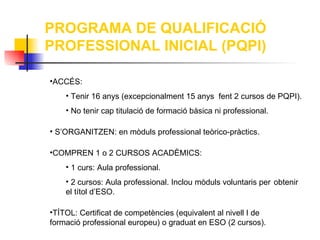 PROGRAMA DE QUALIFICACIÓ
PROFESSIONAL INICIAL (PQPI)

•ACCÉS:
    • Tenir 16 anys (excepcionalment 15 anys fent 2 cursos de PQPI).
    • No tenir cap titulació de formació bàsica ni professional.

• S’ORGANITZEN: en mòduls professional teòrico-pràctics.

•COMPREN 1 o 2 CURSOS ACADÈMICS:
    • 1 curs: Aula professional.
    • 2 cursos: Aula professional. Inclou mòduls voluntaris per obtenir
    el títol d’ESO.

•TÍTOL: Certificat de competències (equivalent al nivell I de
formació professional europeu) o graduat en ESO (2 cursos).
 