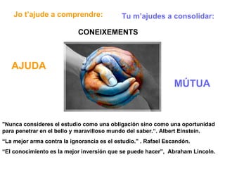 "Nunca consideres el estudio como una obligación sino como una oportunidad para penetrar en el bello y maravilloso mundo del saber.“. Albert Einstein. “ La mejor arma contra la ignorancia es el estudio." . Rafael Escandón. “ El conocimiento es la mejor inversión que se puede hacer”,  Abraham Lincoln. Jo t’ajude a comprendre: Tu m’ajudes a consolidar: CONEIXEMENTS AJUDA MÚTUA 