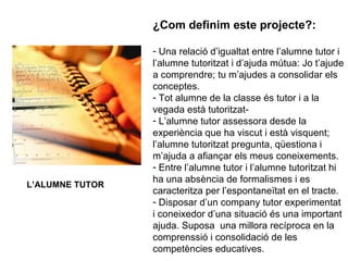 ¿Com definim este projecte?: Una relació d’igualtat entre l’alumne tutor i l’alumne tutoritzat i d’ajuda mútua: Jo t’ajude a comprendre; tu m’ajudes a consolidar els conceptes. Tot alumne de la classe és tutor i a la vegada està tutoritzat- L’alumne tutor assessora desde la experiència que ha viscut i està visquent; l’alumne tutoritzat pregunta, qüestiona i m’ajuda a afiançar els meus coneixements. Entre l’alumne tutor i l’alumne tutoritzat hi ha una absència de formalismes i es caracteritza per l’espontaneïtat en el tracte. Disposar d’un company tutor experimentat i coneixedor d’una situació és una important ajuda. Suposa  una millora recíproca en la comprenssió i consolidació de les competències educatives. L’ALUMNE TUTOR 
