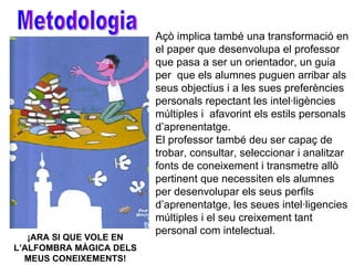 ¡ARA SI QUE VOLE EN L’ALFOMBRA MÀGICA DELS MEUS CONEIXEMENTS! Açò implica també una transformació en el paper que desenvolupa el professor que pasa a ser un orientador, un guia per  que els alumnes puguen arribar als seus objectius i a les sues preferències personals repectant les intel·ligències múltiples i  afavorint els estils personals d’aprenentatge.  El professor també deu ser capaç de trobar, consultar, seleccionar i analitzar fonts de coneixement i transmetre allò pertinent que necessiten els alumnes per desenvolupar els seus perfils d’aprenentatge, les seues intel·ligencies múltiples i el seu creixement tant personal com intelectual. Metodologia 