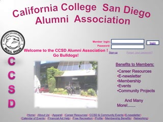 Member login:
                                                                                                           login
                                                              Password:

  Welcome to the CCSD Alumni Association ! Sign-up                                    Forgot your password?
                Go Bulldogs!




     (Home) (About Us) (Apparel) (Career Resources) (CCSD & Community Events)(E-newsletter)
(Calendar of Events) (Financial Aid Help) (Free Recreation) (Profile) (Membership Benefits) (Networking)
 