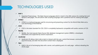 TECHNOLOGIES USED
 PHP 5
 Hypertext Preprocessor , The Open Source Language which is trend in the 20th century for creating fast and
dynamic web pages. This the Server Side Scripting Language, with a powerful tool for creating web pages.
 HTML5
 HTML5 is a markup language used for structuring and presenting content for the World Wide Web and a
core technology of the Internet.
 CSS3
 CSS3 is the latest standard for CSS. CSS3 is completely backwards-compatible with earlier versions of CSS.
 MySQL
 MySQL, the most popular Open Source SQL database management system (DBMS), is developed,
distributed, and supported by Oracle Corporation.
 JavaScript
 JavaScript (JS) allows client-side scripts to interact with the user, control the browser, communicate
asynchronously, and alter the document content that is displayed.
 Ajax
 AJAX is the art of exchanging data with a server, and updating parts of a web page - without reloading the
whole page.
 