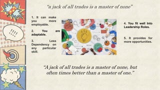 “a jack of all trades is a master of none”
1. It can make
you more
employable.
2. You are
adaptable.
3. Less
Dependency on
any particular
skill.
4. You fit well Into
Leadership Roles.
5. It provides for
more opportunities.
“A jack of all trades is a master of none, but
often times better than a master of one.”
 