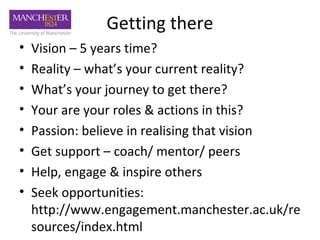 Getting there
•   Vision – 5 years time?
•   Reality – what’s your current reality?
•   What’s your journey to get there?
•   Your are your roles & actions in this?
•   Passion: believe in realising that vision
•   Get support – coach/ mentor/ peers
•   Help, engage & inspire others
•   Seek opportunities:
    http://www.engagement.manchester.ac.uk/re
    sources/index.html
 