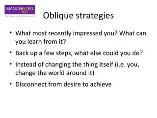 Oblique strategies
• What most recently impressed you? What can
  you learn from it?
• Back up a few steps, what else could you do?
• Instead of changing the thing itself (i.e. you,
  change the world around it)
• Disconnect from desire to achieve
 