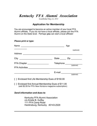 Kentucky FFA Alumni Association
Established May 12, 1972

Application for Membership
You are encouraged to become an active member of your local FFA
Alumni affiliate. If you do not have a local affiliate, please join the FFA
Alumni on the State level. Perhaps you can start a local affiliate!
Please print or type:
Name ______________________________________ Age
___________

(optional)

Address ____________________________________________________

City ___________________________ State _____ Zip _________
FFA Chapter

Telephone ______________
(optional)

FFA Activities ___________________________________________
_____________________________

E-mail _________________

[ ] Enclosed find Life Membership Dues of $150.00
[ ] Enclosed find Annual Membership Dues of $11.00

(add $2.00 for FFA New Horizons magazine subscription)

Send information and dues to:
Kentucky FFA Alumni Association
c/o Kristie B. Guffey
111 FFA Camp Road
Hardinsburg, Kentucky 40143-2529

(optional)

 