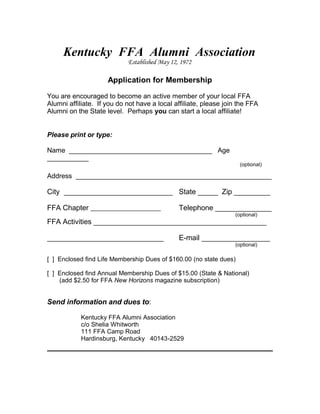 Kentucky FFA Alumni Association
Established May 12, 1972
Application for Membership
You are encouraged to become an active member of your local FFA
Alumni affiliate. If you do not have a local affiliate, please join the FFA
Alumni on the State level. Perhaps you can start a local affiliate!
Please print or type:
Name ______________________________________ Age
___________
(optional)
Address ____________________________________________________
City ___________________________ State _____ Zip _________
FFA Chapter Telephone ______________
(optional)
FFA Activities ___________________________________________
_____________________________ E-mail _________________
(optional)
[ ] Enclosed find Life Membership Dues of $160.00 (no state dues)
[ ] Enclosed find Annual Membership Dues of $15.00 (State & National)
(add $2.50 for FFA New Horizons magazine subscription)
Send information and dues to:
Kentucky FFA Alumni Association
c/o Shelia Whitworth
111 FFA Camp Road
Hardinsburg, Kentucky 40143-2529
 