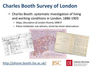 Charles Booth Survey of London
http://phone.booth.lse.ac.uk/
• Charles Booth: systematic investigation of living
and working conditions in London, 1886-1903
– Maps, Descriptive of London Poverty 1898-9
– Police notebooks: eye-witness, street-by-street observations
 
