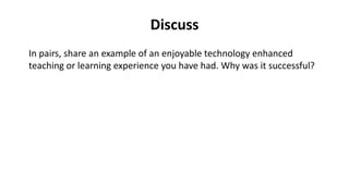 Discuss
In pairs, share an example of an enjoyable technology enhanced
teaching or learning experience you have had. Why was it successful?
 