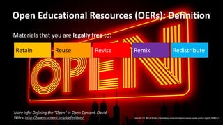 Open Educational Resources (OERs): Definition
Geralt CC BY-0 https://pixabay.com/en/open-neon-note-entry-light-70835/
Materials that you are legally free to:
Retain Revise Remix RedistributeReuse
More info: Defining the "Open" in Open Content. David
Wiley. http://opencontent.org/definition/
 